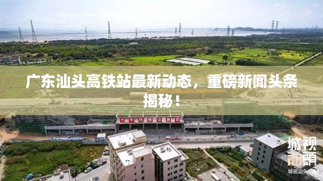 广东汕头高铁站最新动态，重磅新闻头条揭秘！
