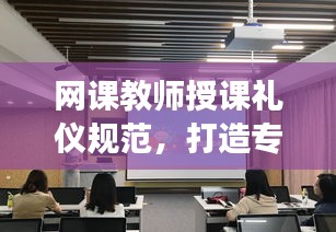 网课教师授课礼仪规范，打造专业形象，提升教学质量！